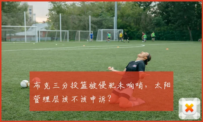 布克三分投篮被侵犯未响哨，太阳管理层该不该申诉？