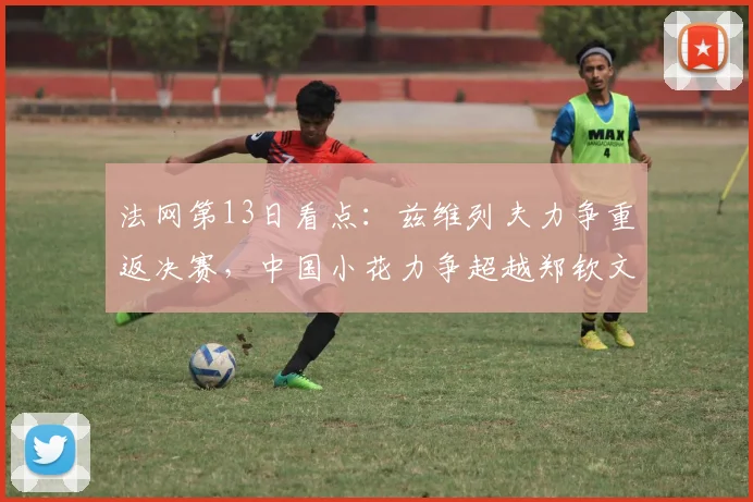 法网第13日看点：兹维列夫力争重返决赛，中国小花力争超越郑钦文