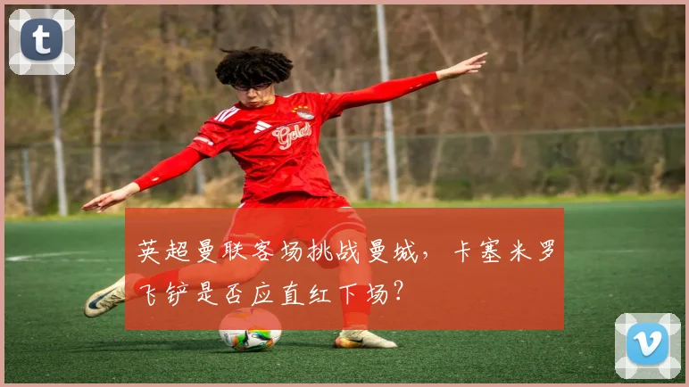 英超曼联客场挑战曼城，卡塞米罗飞铲是否应直红下场？