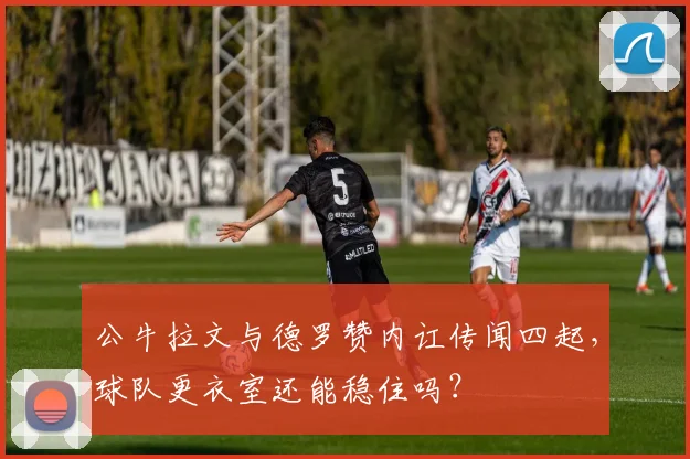 公牛拉文与德罗赞内讧传闻四起，球队更衣室还能稳住吗？