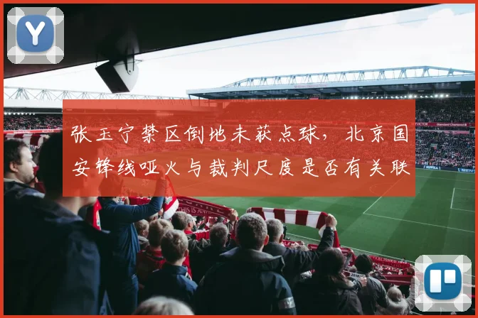 张玉宁禁区倒地未获点球，北京国安锋线哑火与裁判尺度是否有关联？